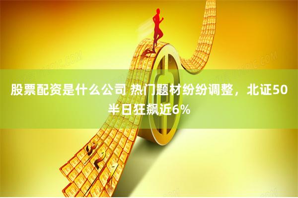 股票配资是什么公司 热门题材纷纷调整，北证50半日狂飙近6%