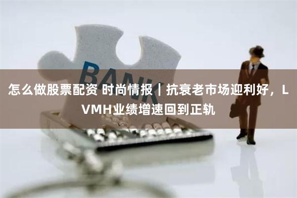 怎么做股票配资 时尚情报｜抗衰老市场迎利好，LVMH业绩增速回到正轨