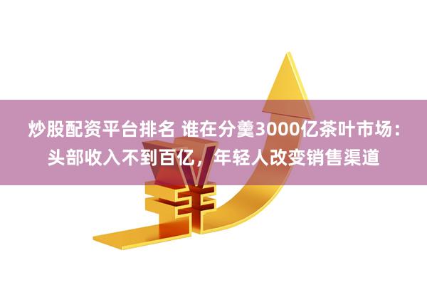 炒股配资平台排名 谁在分羹3000亿茶叶市场：头部收入不到百亿，年轻人改变销售渠道