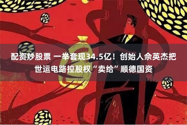 配资炒股票 一举套现34.5亿！创始人佘英杰把世运电路控股权“卖给”顺德国资