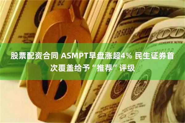 股票配资合同 ASMPT早盘涨超4% 民生证券首次覆盖给予“推荐”评级