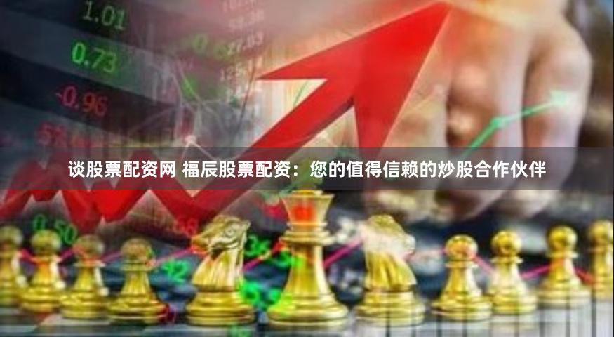 谈股票配资网 福辰股票配资：您的值得信赖的炒股合作伙伴