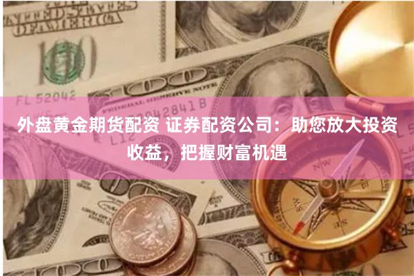 外盘黄金期货配资 证券配资公司：助您放大投资收益，把握财富机遇