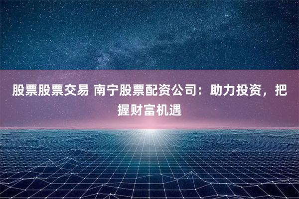 股票股票交易 南宁股票配资公司：助力投资，把握财富机遇