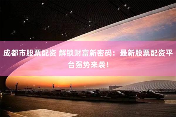成都市股票配资 解锁财富新密码：最新股票配资平台强势来袭！