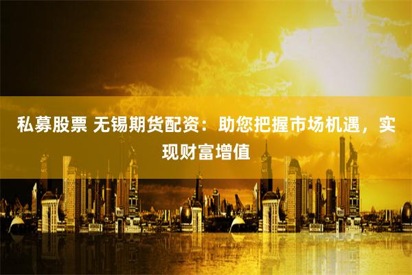 私募股票 无锡期货配资：助您把握市场机遇，实现财富增值