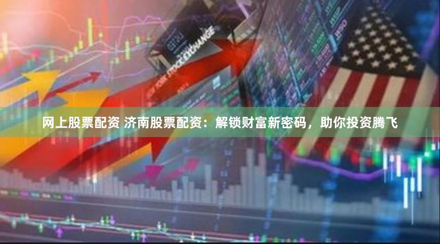 网上股票配资 济南股票配资：解锁财富新密码，助你投资腾飞