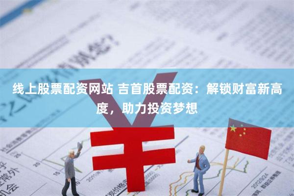 线上股票配资网站 吉首股票配资：解锁财富新高度，助力投资梦想
