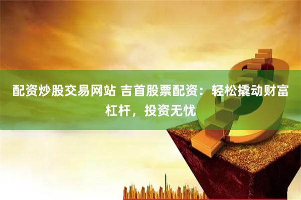 配资炒股交易网站 吉首股票配资：轻松撬动财富杠杆，投资无忧