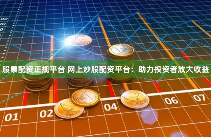 股票配资正规平台 网上炒股配资平台：助力投资者放大收益