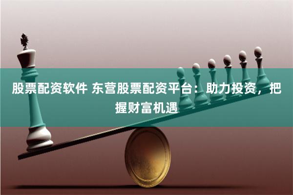 股票配资软件 东营股票配资平台：助力投资，把握财富机遇