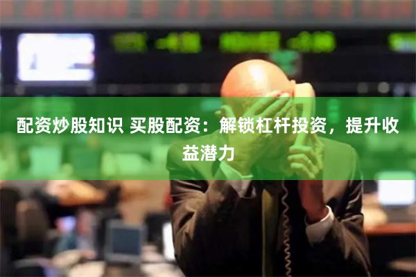 配资炒股知识 买股配资：解锁杠杆投资，提升收益潜力