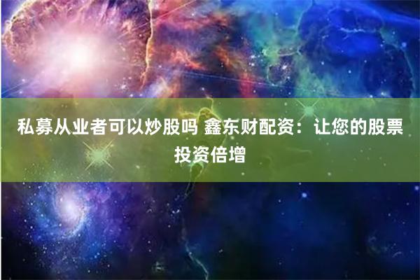 私募从业者可以炒股吗 鑫东财配资：让您的股票投资倍增