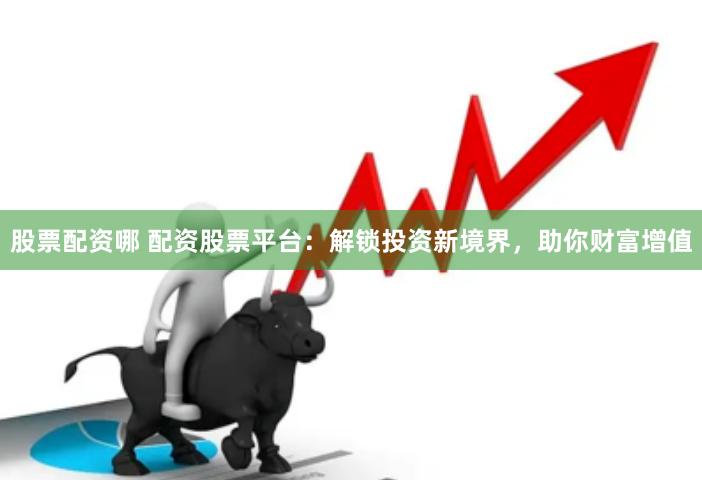 股票配资哪 配资股票平台：解锁投资新境界，助你财富增值