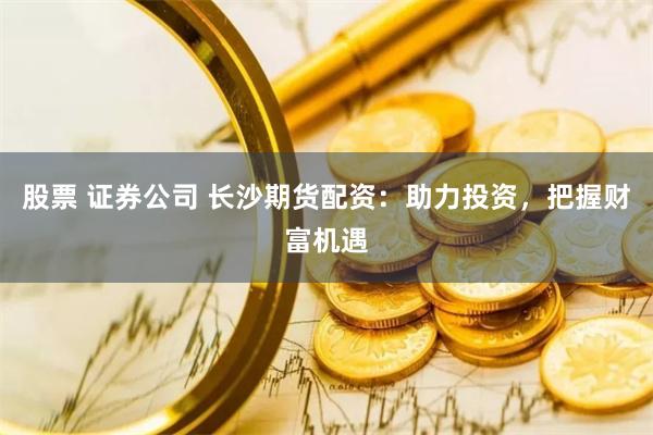 股票 证券公司 长沙期货配资：助力投资，把握财富机遇