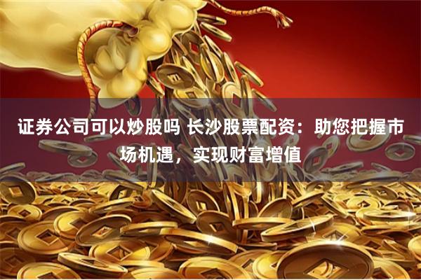 证券公司可以炒股吗 长沙股票配资：助您把握市场机遇，实现财富增值