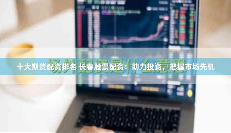十大期货配资排名 长春股票配资：助力投资，把握市场先机