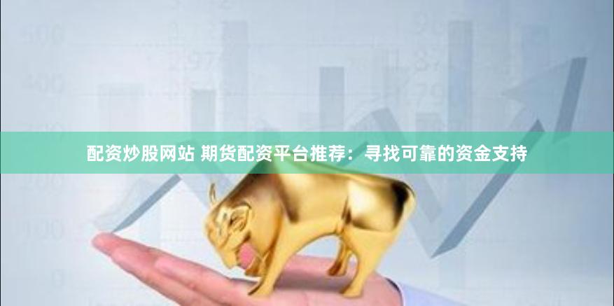 配资炒股网站 期货配资平台推荐：寻找可靠的资金支持