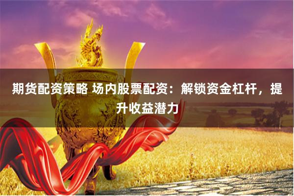 期货配资策略 场内股票配资：解锁资金杠杆，提升收益潜力