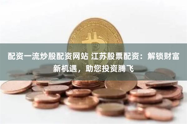 配资一流炒股配资网站 江苏股票配资：解锁财富新机遇，助您投资腾飞