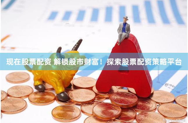 现在股票配资 解锁股市财富！探索股票配资策略平台