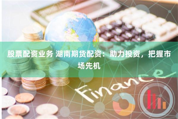 股票配资业务 湖南期货配资：助力投资，把握市场先机