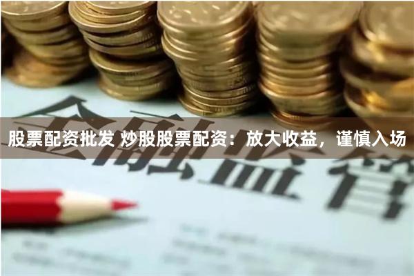 股票配资批发 炒股股票配资：放大收益，谨慎入场