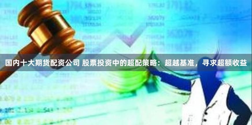 国内十大期货配资公司 股票投资中的超配策略：超越基准，寻求超额收益