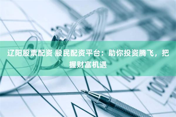 辽阳股票配资 股民配资平台：助你投资腾飞，把握财富机遇