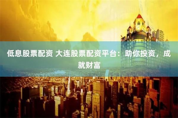 低息股票配资 大连股票配资平台:助你投资,成就财富 低息股票配资 大连股票配资平台:助你投资,成就财富
